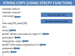 100
STRING COPY (USING STRCPY FUNCTION)
#include<stdio.h>
#include<conio.h>
void main()
{
char copy[50], paste[50];
int i;
clrscr();
printf("nEnter your name (to copy):t");
gets(copy);
strcpy(paste, copy);
printf("nThe name is (pasted as):t");
puts(paste);
getch();
Enter your name: DEV
The name is (pasted as): DEV
 