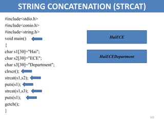 102
STRING CONCATENATION (STRCAT)
#include<stdio.h>
#include<conio.h>
#include<string.h>
void main()
{
char s1[30]="Hai";
char s2[30]="ECE";
char s3[30]="Department";
clrscr();
strcat(s1,s2);
puts(s1);
strcat(s1,s3);
puts(s1);
getch();
}
HaiECE
HaiECEDepartment
 