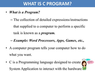 • What is a Program?
– The collection of detailed expressions/instructions
that supplied to a computer to perform a specific
task is known as a program.
– Example: Word Processors, Apps, Games, etc.,
• A computer program tells your computer how to do
what you want.
• C is a Programming language designed to create
System Application to interact with the hardware. 11
WHAT IS C PROGRAM?
 