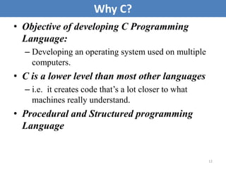 • Objective of developing C Programming
Language:
– Developing an operating system used on multiple
computers.
• C is a lower level than most other languages
– i.e. it creates code that’s a lot closer to what
machines really understand.
• Procedural and Structured programming
Language
12
Why C?
 