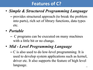 • Simple & Structured Programming Language
– provides structured approach (to break the problem
into parts), rich set of library functions, data types
etc.
• Portable
– C programs can be executed on many machines
with a little bit or no change.
• Mid - Level Programming Language
– C is also used to do low-level programming. It is
used to develop system applications such as kernel,
driver etc. It also supports the feature of high level
language. 14
Features of C?
 