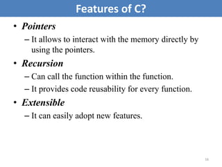 • Pointers
– It allows to interact with the memory directly by
using the pointers.
• Recursion
– Can call the function within the function.
– It provides code reusability for every function.
• Extensible
– It can easily adopt new features.
16
Features of C?
 