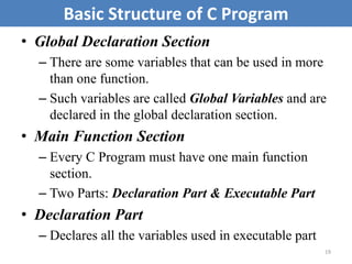 • Global Declaration Section
– There are some variables that can be used in more
than one function.
– Such variables are called Global Variables and are
declared in the global declaration section.
• Main Function Section
– Every C Program must have one main function
section.
– Two Parts: Declaration Part & Executable Part
• Declaration Part
– Declares all the variables used in executable part
19
Basic Structure of C Program
 