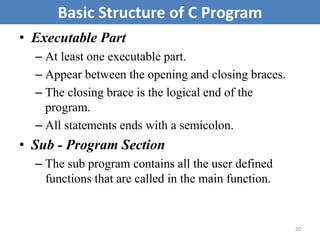 • Executable Part
– At least one executable part.
– Appear between the opening and closing braces.
– The closing brace is the logical end of the
program.
– All statements ends with a semicolon.
• Sub - Program Section
– The sub program contains all the user defined
functions that are called in the main function.
20
Basic Structure of C Program
 