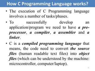 • The execution of C Programming language
involves a number of tasks/phases.
• To successfully develop an
application/program we need to have a pre-
processor, a compiler, a assembler and a
linker.
• C is a compiled programming language that
means, the code need to convert the source
files (human readable text files) into object
files (which can be understood by the machine:
microcontroller, computer/laptop).
21
How C Programming Language works?
 