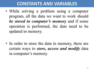 • While solving a problem using a computer
program, all the data we want to work should
be stored in computer’s memory and if some
operation is performed, the date need to be
updated in memory.
• In order to store the data in memory, there are
certain ways to store, access and modify data
in computer’s memory.
28
CONSTANTS AND VARIABLES
 