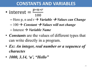 • interest =
𝑝∗𝑛∗𝑟
100
– Here p, n and r  Variable  Values can Change
– 100  Constant  Values will not change
– Interest  Variable Name
• Constants are the values of different types that
can write directly in a program.
• Ex: An integer, real number or a sequence of
charactes
• 1000, 3.14, ‘a’, “Hello”
29
CONSTANTS AND VARIABLES
 