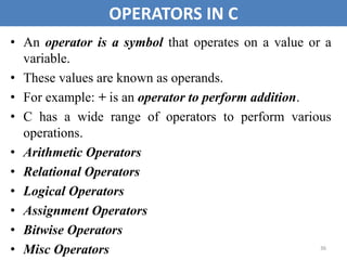36
OPERATORS IN C
• An operator is a symbol that operates on a value or a
variable.
• These values are known as operands.
• For example: + is an operator to perform addition.
• C has a wide range of operators to perform various
operations.
• Arithmetic Operators
• Relational Operators
• Logical Operators
• Assignment Operators
• Bitwise Operators
• Misc Operators
 