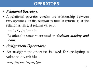 38
OPERATORS
• Relational Operators:
• A relational operator checks the relationship between
two operands. If the relation is true, it returns 1; if the
relation is false, it returns value 0.
==, >, <, !=, >=, <=
Relational operators are used in decision making and
loops.
• Assignment Operators:
• An assignment operator is used for assigning a
value to a variable.
– =, +=, -=, *=, /=, %=
 