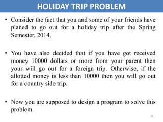 42
HOLIDAY TRIP PROBLEM
• Consider the fact that you and some of your friends have
planed to go out for a holiday trip after the Spring
Semester, 2014.
• You have also decided that if you have got received
money 10000 dollars or more from your parent then
your will go out for a foreign trip. Otherwise, if the
allotted money is less than 10000 then you will go out
for a country side trip.
• Now you are supposed to design a program to solve this
problem.
 