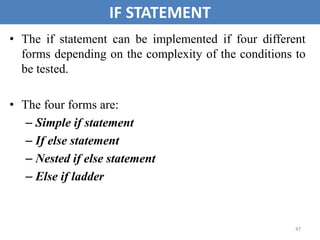 47
IF STATEMENT
• The if statement can be implemented if four different
forms depending on the complexity of the conditions to
be tested.
• The four forms are:
– Simple if statement
– If else statement
– Nested if else statement
– Else if ladder
 