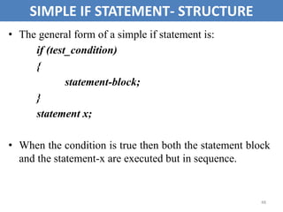 48
SIMPLE IF STATEMENT- STRUCTURE
• The general form of a simple if statement is:
if (test_condition)
{
statement-block;
}
statement x;
• When the condition is true then both the statement block
and the statement-x are executed but in sequence.
 