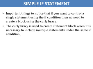 ▪ Important things to notice that if you want to control a
single statement using the if condition then no need to
create a block using the curly bracy.
▪ The curly bracy is used to create statement block when it is
necessary to include multiple statements under the same if
condition.
SIMPLE IF STATEMENT
 
