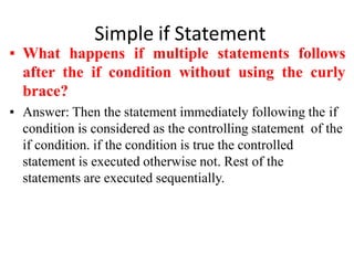 Simple if Statement
▪ What happens if multiple statements follows
after the if condition without using the curly
brace?
▪ Answer: Then the statement immediately following the if
condition is considered as the controlling statement of the
if condition. if the condition is true the controlled
statement is executed otherwise not. Rest of the
statements are executed sequentially.
 