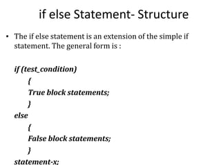 if else Statement- Structure
▪ The if else statement is an extension of the simple if
statement. The general form is :
if (test_condition)
{
True block statements;
}
else
{
False block statements;
}
statement-x;
 