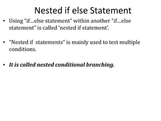 Nested if else Statement
▪ Using “if…else statement” within another “if…else
statement” is called ‘nested if statement’.
▪ “Nested if statements” is mainly used to test multiple
conditions.
▪ It is called nested conditional branching.
 