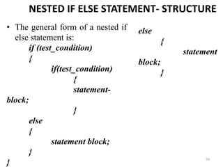 59
NESTED IF ELSE STATEMENT- STRUCTURE
• The general form of a nested if
else statement is:
if (test_condition)
{
if(test_condition)
{
statement-
block;
}
else
{
statement block;
}
}
else
{
statement
block;
}
 