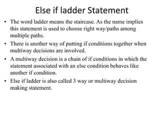 Else if ladder Statement
▪ The word ladder means the staircase. As the name implies
this statement is used to choose right way/paths among
multiple paths.
▪ There is another way of putting if conditions together when
multiway decisions are involved.
▪ A multiway decision is a chain of if conditions in which the
statement associated with an else condition behaves like
another if condition.
▪ Else if ladder is also called 3 way or multiway decision
making statement.
 