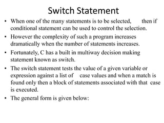 Switch Statement
▪ When one of the many statements is to be selected, then if
conditional statement can be used to control the selection.
▪ However the complexity of such a program increases
dramatically when the number of statements increases.
▪ Fortunately, C has a built in multiway decision making
statement known as switch.
▪ The switch statement tests the value of a given variable or
expression against a list of case values and when a match is
found only then a block of statements associated with that case
is executed.
▪ The general form is given below:
 
