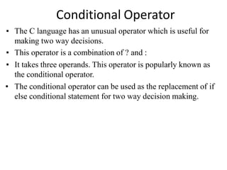 Conditional Operator
▪ The C language has an unusual operator which is useful for
making two way decisions.
▪ This operator is a combination of ? and :
▪ It takes three operands. This operator is popularly known as
the conditional operator.
▪ The conditional operator can be used as the replacement of if
else conditional statement for two way decision making.
 