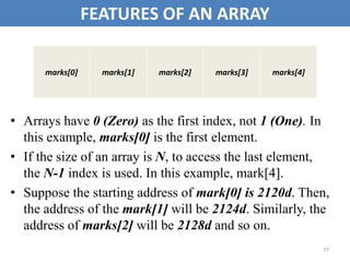 77
FEATURES OF AN ARRAY
• Arrays have 0 (Zero) as the first index, not 1 (One). In
this example, marks[0] is the first element.
• If the size of an array is N, to access the last element,
the N-1 index is used. In this example, mark[4].
• Suppose the starting address of mark[0] is 2120d. Then,
the address of the mark[1] will be 2124d. Similarly, the
address of marks[2] will be 2128d and so on.
marks[0] marks[1] marks[2] marks[3] marks[4]
 