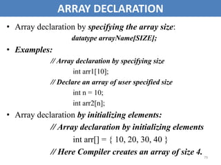 79
ARRAY DECLARATION
• Array declaration by specifying the array size:
datatype arrayName[SIZE];
• Examples:
// Array declaration by specifying size
int arr1[10];
// Declare an array of user specified size
int n = 10;
int arr2[n];
• Array declaration by initializing elements:
// Array declaration by initializing elements
int arr[] = { 10, 20, 30, 40 }
// Here Compiler creates an array of size 4.
 
