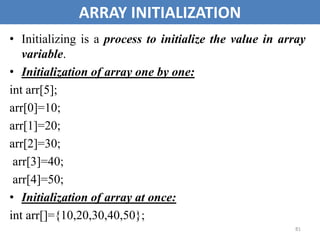 81
ARRAY INITIALIZATION
• Initializing is a process to initialize the value in array
variable.
• Initialization of array one by one:
int arr[5];
arr[0]=10;
arr[1]=20;
arr[2]=30;
arr[3]=40;
arr[4]=50;
• Initialization of array at once:
int arr[]={10,20,30,40,50};
 
