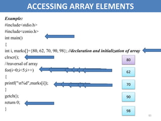 83
ACCESSING ARRAY ELEMENTS
Example:
#include<stdio.h>
#include<conio.h>
int main()
{
int i, marks[]={80, 62, 70, 90, 98}; //declaration and initialization of array
clrscr();
//traversal of array
for(i=0;i<5;i++)
{
printf("n%d",marks[i]);
}
getch();
return 0;
}
80
62
70
90
98
 