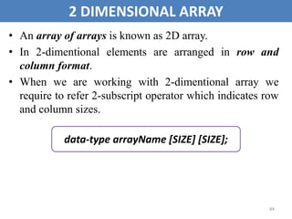 84
2 DIMENSIONAL ARRAY
• An array of arrays is known as 2D array.
• In 2-dimentional elements are arranged in row and
column format.
• When we are working with 2-dimentional array we
require to refer 2-subscript operator which indicates row
and column sizes.
data-type arrayName [SIZE] [SIZE];
 