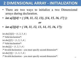 85
2 DIMENSIONAL ARRAY - INITIALIZATION
• There are two ways to initialize a two Dimensional
arrays during declaration.
• int a[2][4] = { {10, 11, 12, 13}, {14, 15, 16, 17} };
or
• int a[2][4] = { 10, 11, 12, 13, 14, 15, 16, 17};
int abc[2][2] = {1, 2, 3 ,4 }
/* Valid declaration*/
int abc[][2] = {1, 2, 3 ,4 }
/* Valid declaration*/
int abc[][] = {1, 2, 3 ,4 }
/* Invalid declaration – you must specify second dimension*/
int abc[2][] = {1, 2, 3 ,4 }
/* Invalid declaration – you must specify second dimension*/
 