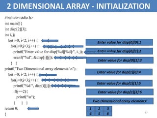 87
2 DIMENSIONAL ARRAY - INITIALIZATION
#include<stdio.h>
int main(){
int disp[2][3];
int i, j;
for(i=0; i<2; i++) {
for(j=0;j<3;j++) {
printf("Enter value for disp[%d][%d]:", i, j);
scanf("%d", &disp[i][j]);
} }
printf("Two Dimensional array elements:n");
for(i=0; i<2; i++) {
for(j=0;j<3;j++) {
printf("%d ", disp[i][j]);
if(j==2){
printf("n");
} } }
return 0;
}
Enter value for disp[0][0]:1
Enter value for disp[0][1]:2
Enter value for disp[0][2]:3
Enter value for disp[1][0]:4
Enter value for disp[1][1]:5
Enter value for disp[1][2]:6
Two Dimensional array elements:
1 2 3
4 5 6
 