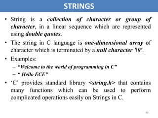 88
STRINGS
• String is a collection of character or group of
character, in a linear sequence which are represented
using double quotes.
• The string in C language is one-dimensional array of
character which is terminated by a null character '0'.
• Examples:
– “Welcome to the world of programming in C”
– “ Hello ECE”
• ‘C’ provides standard library <string.h> that contains
many functions which can be used to perform
complicated operations easily on Strings in C.
 
