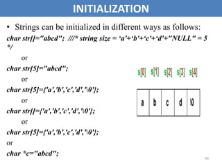90
INITIALIZATION
• Strings can be initialized in different ways as follows:
char str[]="abcd"; ///* string size = ‘a'+‘b'+‘c'+‘d'+"NULL" = 5
*/
or
char str[5]="abcd";
or
char str[5]={'a','b','c','d','0'};
or
char str[]={'a','b','c','d','0'};
or
char str[5]={'a','b','c','d','0'};
or
char *c="abcd";
 