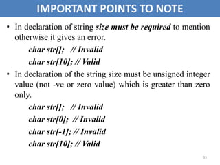 93
IMPORTANT POINTS TO NOTE
• In declaration of string size must be required to mention
otherwise it gives an error.
char str[]; // Invalid
char str[10]; // Valid
• In declaration of the string size must be unsigned integer
value (not -ve or zero value) which is greater than zero
only.
char str[]; // Invalid
char str[0]; // Invalid
char str[-1]; // Invalid
char str[10]; // Valid
 