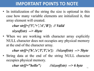 95
IMPORTANT POINTS TO NOTE
• In initialization of the string the size is optional in this
case how many variable elements are initialized it, that
array element will created.
char str[]={'5','+','A','B'}; // Valid
sizeof(str) --> 4byte
• When we are working with character array explicitly
NULL character does not occupies any physical memory
at the end of the character array.
char str[]={'h','e','l','l','o'}; //sizeof(str) --> 5byte
• String data at the end of the string NULL character
occupies physical memory.
char str[]="hello"; //sizeof(str) --> 6 byte
 