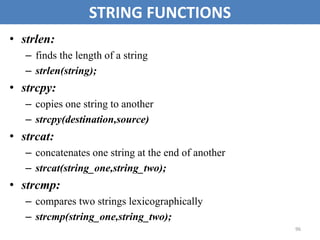 96
STRING FUNCTIONS
• strlen:
– finds the length of a string
– strlen(string);
• strcpy:
– copies one string to another
– strcpy(destination,source)
• strcat:
– concatenates one string at the end of another
– strcat(string_one,string_two);
• strcmp:
– compares two strings lexicographically
– strcmp(string_one,string_two);
 