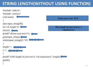 97
STRING LENGTH(WITHOUT USING FUNCTION)
#include <stdio.h>
#include <conio.h>
void main()
{
char input_string[50];
int i=0, length=0;
clrscr();
printf("nEnter your text:t");
gets(input_string);
while(input_string[i]!='0')
{
length++;
i++;
}
printf("nThe length of your text is: %d character(s)", length);
getch();
}
Enter your text:
Enter your text: ECE
The length of your text is: 3
character(s)
 