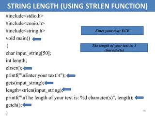 98
STRING LENGTH (USING STRLEN FUNCTION)
#include<stdio.h>
#include<conio.h>
#include<string.h>
void main()
{
char input_string[50];
int length;
clrscr();
printf("nEnter your text:t");
gets(input_string);
length=strlen(input_string);
printf("nThe length of your text is: %d character(s)", length);
getch();
}
Enter your text: ECE
The length of your text is: 3
character(s)
 