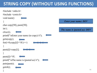 99
STRING COPY (WITHOUT USING FUNCTIONS)
#include <stdio.h>
#include <conio.h>
void main()
{
char copy[50], paste[50];
int i;
clrscr();
printf("nEnter your name (to copy):t");
gets(copy);
for(i=0;copy[i]!='0';i++)
{
paste[i]=copy[i];
}
paste[i]='0';
printf("nThe name is (pasted as):t");
puts(paste);
getch();
}
Enter your name: DEV
The name is (pasted as): DEV
 