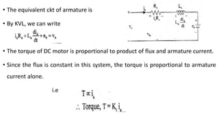• The equivalent ckt of armature is
• By KVL, we can write
• The torque of DC motor is proportional to product of flux and armature current.
• Since the flux is constant in this system, the torque is proportional to armature
current alone.
i.e
 