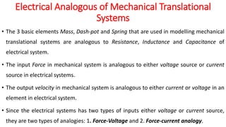 Electrical Analogous of Mechanical Translational
Systems
• The 3 basic elements Mass, Dash-pot and Spring that are used in modelling mechanical
translational systems are analogous to Resistance, Inductance and Capacitance of
electrical system.
• The input Force in mechanical system is analogous to either voltage source or current
source in electrical systems.
• The output velocity in mechanical system is analogous to either current or voltage in an
element in electrical system.
• Since the electrical systems has two types of inputs either voltage or current source,
they are two types of analogies: 1. Force-Voltage and 2. Force-current analogy.
 