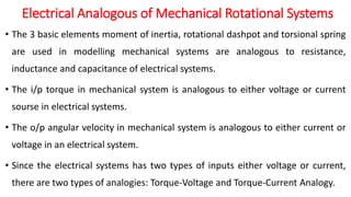 Electrical Analogous of Mechanical Rotational Systems
• The 3 basic elements moment of inertia, rotational dashpot and torsional spring
are used in modelling mechanical systems are analogous to resistance,
inductance and capacitance of electrical systems.
• The i/p torque in mechanical system is analogous to either voltage or current
sourse in electrical systems.
• The o/p angular velocity in mechanical system is analogous to either current or
voltage in an electrical system.
• Since the electrical systems has two types of inputs either voltage or current,
there are two types of analogies: Torque-Voltage and Torque-Current Analogy.
 