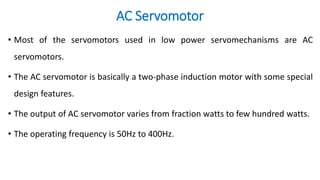 AC Servomotor
• Most of the servomotors used in low power servomechanisms are AC
servomotors.
• The AC servomotor is basically a two-phase induction motor with some special
design features.
• The output of AC servomotor varies from fraction watts to few hundred watts.
• The operating frequency is 50Hz to 400Hz.
 