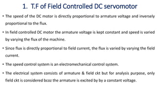 1. T.F of Field Controlled DC servomotor
• The speed of the DC motor is directly proportional to armature voltage and inversely
proportional to the flux.
• In field controlled DC motor the armature voltage is kept constant and speed is varied
by varying the flux of the machine.
• Since flux is directly proportional to field current, the flux is varied by varying the field
current.
• The speed control system is an electromechanical control system.
• The electrical system consists of armature & field ckt but for analysis purpose, only
field ckt is considered bcoz the armature is excited by by a constant voltage.
 