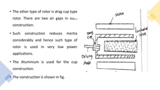 • The other type of rotor is drag cup type
rotor. There are two air gaps in such
construction.
• Such construction reduces Inertia
considerably and hence such type of
rotor is used in very low power
applications.
• The Aluminium is used for the cup
construction.
• The construction is shown in fig.
 