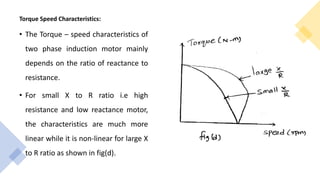 Torque Speed Characteristics:
• The Torque – speed characteristics of
two phase induction motor mainly
depends on the ratio of reactance to
resistance.
• For small X to R ratio i.e high
resistance and low reactance motor,
the characteristics are much more
linear while it is non-linear for large X
to R ratio as shown in fig(d).
 