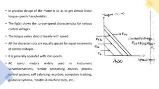 • In practice design of the motor is so as to get almost linear
torque-speed characteristics.
• The fig(e) shows the torque-speed characteristics for various
control voltages.
• The torque varies almost linearly with speed.
• All the characteristics are equally spaced for equal increments
of control voltages.
• It is generally operated with low speeds.
• AC servo motors widely used in Instrument
Servomechanisms, remote positioning devices, process
control systems, self balancing recorders, computers tracking,
guidance systems, robotics & machine tools, etc.,
 