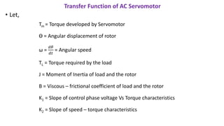 Transfer Function of AC Servomotor
• Let,
Tm = Torque developed by Servomotor
Ɵ = Angular displacement of rotor
ω =
𝑑𝜃
𝑑𝑡
= Angular speed
TL = Torque required by the load
J = Moment of Inertia of load and the rotor
B = Viscous – frictional coefficient of load and the rotor
K1 = Slope of control phase voltage Vs Torque characteristics
K2 = Slope of speed – torque characteristics
 