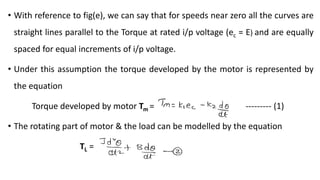 • With reference to fig(e), we can say that for speeds near zero all the curves are
straight lines parallel to the Torque at rated i/p voltage (ec = E) and are equally
spaced for equal increments of i/p voltage.
• Under this assumption the torque developed by the motor is represented by
the equation
Torque developed by motor Tm = --------- (1)
• The rotating part of motor & the load can be modelled by the equation
TL =
 
