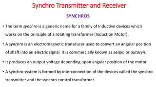 Synchro Transmitter and Receiver
SYNCHROS
• The term synchro is a generic name for a family of Inductive devices which
works on the principle of a rotating transformer (Induction Motor).
• A synchro is an electromagnetic transducer used to convert an angular position
of shaft into an electric signal. It is commercially known as selsyn or autosyn.
• It produces an output voltage depending upon angular position of the motor.
• A synchro system is formed by interconnection of the devices called the synchro
transmitter and the synchro control transformer.
 